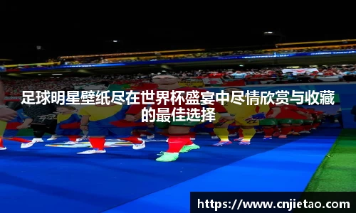 足球明星壁纸尽在世界杯盛宴中尽情欣赏与收藏的最佳选择